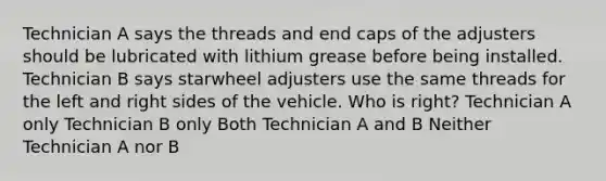 Technician A says the threads and end caps of the adjusters should be lubricated with lithium grease before being installed. Technician B says starwheel adjusters use the same threads for the left and right sides of the vehicle. Who is right? Technician A only Technician B only Both Technician A and B Neither Technician A nor B