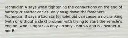 Technician A says when tightening the connections on the end of battery or starter cables, only snug down the fasteners. Technician B says a bad starter solenoid can cause a no-cranking (with or without a click) problem with trying to start the vehicle's engine. Who is right? - A only - B only - Both A and B - Neither A nor B