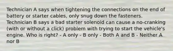 Technician A says when tightening the connections on the end of battery or starter cables, only snug down the fasteners. Technician B says a bad starter solenoid can cause a no-cranking (with or without a click) problem with trying to start the vehicle's engine. Who is right? - A only - B only - Both A and B - Neither A nor B