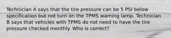 Technician A says that the tire pressure can be 5 PSI below specification but not turn on the TPMS warning lamp. Technician B says that vehicles with TPMS do not need to have the tire pressure checked monthly. Who is correct?