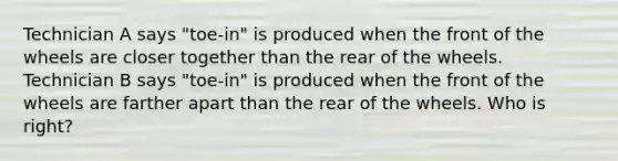 Technician A says "toe-in" is produced when the front of the wheels are closer together than the rear of the wheels. Technician B says "toe-in" is produced when the front of the wheels are farther apart than the rear of the wheels. Who is right?