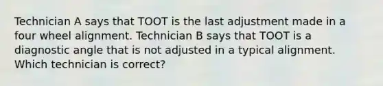 Technician A says that TOOT is the last adjustment made in a four wheel alignment. Technician B says that TOOT is a diagnostic angle that is not adjusted in a typical alignment. Which technician is correct?