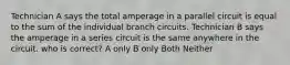 Technician A says the total amperage in a parallel circuit is equal to the sum of the individual branch circuits. Technician B says the amperage in a series circuit is the same anywhere in the circuit. who is correct? A only B only Both Neither