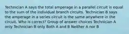 ​Technician A says the total amperage in a parallel circuit is equal to the sum of the individual branch circuits. Technician B says the amperage in a series circuit is the same anywhere in the circuit. Who is correct? Group of answer choices ​Technician A only ​Technician B only ​Both A and B ​Neither A nor B