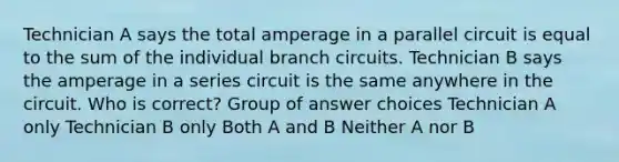 ​Technician A says the total amperage in a parallel circuit is equal to the sum of the individual branch circuits. Technician B says the amperage in a series circuit is the same anywhere in the circuit. Who is correct? Group of answer choices ​Technician A only ​Technician B only ​Both A and B ​Neither A nor B