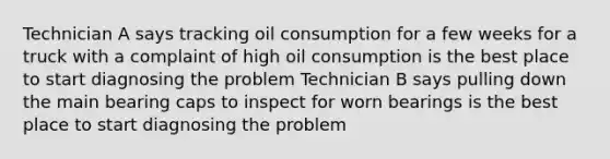 Technician A says tracking oil consumption for a few weeks for a truck with a complaint of high oil consumption is the best place to start diagnosing the problem Technician B says pulling down the main bearing caps to inspect for worn bearings is the best place to start diagnosing the problem