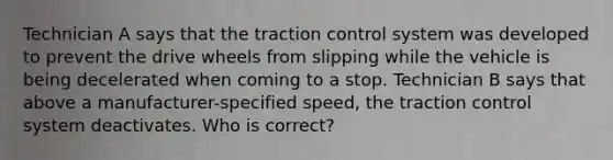 Technician A says that the traction control system was developed to prevent the drive wheels from slipping while the vehicle is being decelerated when coming to a stop. Technician B says that above a manufacturer-specified speed, the traction control system deactivates. Who is correct?