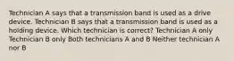 Technician A says that a transmission band is used as a drive device. Technician B says that a transmission band is used as a holding device. Which technician is correct? Technician A only Technician B only Both technicians A and B Neither technician A nor B