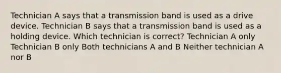 Technician A says that a transmission band is used as a drive device. Technician B says that a transmission band is used as a holding device. Which technician is correct? Technician A only Technician B only Both technicians A and B Neither technician A nor B