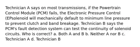 Technician A says on most transmissions, if the Powertrain Control Module (PCM) fails, the Electronic Pressure Control (EPsolenoid will mechanically default to minimum line pressure to prevent clutch and band breakage. Technician B says the PCM's fault detection system can test the continuity of solenoid circuits. Who is correct? a. Both A and B b. Neither A nor B c. Technician A d. Technician B