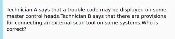 Technician A says that a trouble code may be displayed on some master control heads.Technician B says that there are provisions for connecting an external scan tool on some systems.Who is correct?