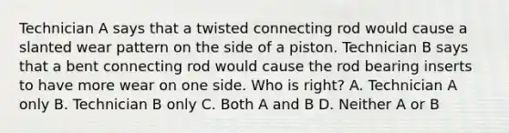 Technician A says that a twisted connecting rod would cause a slanted wear pattern on the side of a piston. Technician B says that a bent connecting rod would cause the rod bearing inserts to have more wear on one side. Who is right? A. Technician A only B. Technician B only C. Both A and B D. Neither A or B