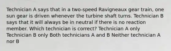 Technician A says that in a two-speed Ravigneaux gear train, one sun gear is driven whenever the turbine shaft turns. Technician B says that it will always be in neutral if there is no reaction member. Which technician is correct? Technician A only Technician B only Both technicians A and B Neither technician A nor B