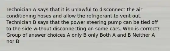 Technician A says that it is unlawful to disconnect the air conditioning hoses and allow the refrigerant to vent out. Technician B says that the power steering pump can be tied off to the side without disconnecting on some cars. Who is correct? Group of answer choices A only B only Both A and B Neither A nor B