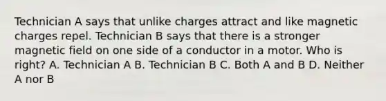 Technician A says that unlike charges attract and like magnetic charges repel. Technician B says that there is a stronger magnetic field on one side of a conductor in a motor. Who is right? A. Technician A B. Technician B C. Both A and B D. Neither A nor B