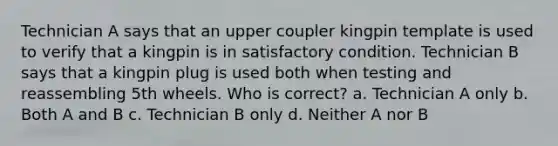 Technician A says that an upper coupler kingpin template is used to verify that a kingpin is in satisfactory condition. Technician B says that a kingpin plug is used both when testing and reassembling 5th wheels. Who is correct? a. Technician A only b. Both A and B c. Technician B only d. Neither A nor B