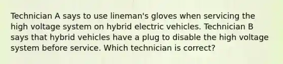 Technician A says to use lineman's gloves when servicing the high voltage system on hybrid electric vehicles. Technician B says that hybrid vehicles have a plug to disable the high voltage system before service. Which technician is correct?