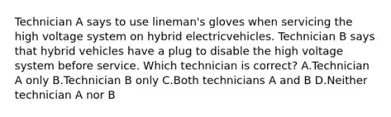 Technician A says to use lineman's gloves when servicing the high voltage system on hybrid electricvehicles. Technician B says that hybrid vehicles have a plug to disable the high voltage system before service. Which technician is correct? A.Technician A only B.Technician B only C.Both technicians A and B D.Neither technician A nor B