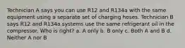 Technician A says you can use R12 and R134a with the same equipment using a separate set of charging hoses. Technician B says R12 and R134a systems use the same refrigerant oil in the compressor. Who is right? a. A only b. B only c. Both A and B d. Neither A nor B