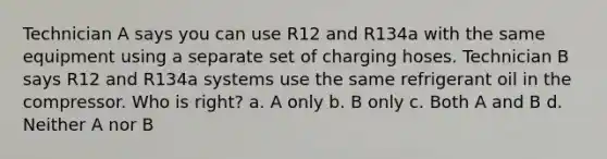 Technician A says you can use R12 and R134a with the same equipment using a separate set of charging hoses. Technician B says R12 and R134a systems use the same refrigerant oil in the compressor. Who is right? a. A only b. B only c. Both A and B d. Neither A nor B