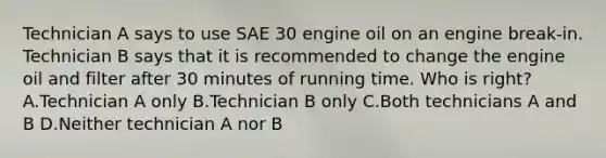 Technician A says to use SAE 30 engine oil on an engine break-in. Technician B says that it is recommended to change the engine oil and filter after 30 minutes of running time. Who is right? A.Technician A only B.Technician B only C.Both technicians A and B D.Neither technician A nor B