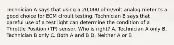 Technician A says that using a 20,000 ohm/volt analog meter ts a good choice for ECM clroult testing. Technician B says that oarefui use of a test light can determine the condition of a Throttle Position (TP) sensor. Who is right? A. Technician A only B. Technician B only C. Both A and B D. Neither A or B