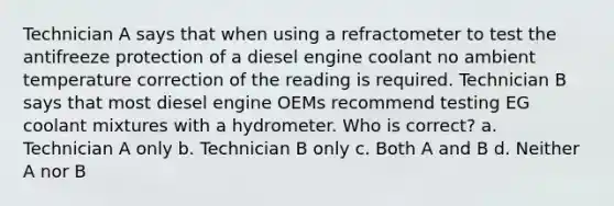 Technician A says that when using a refractometer to test the antifreeze protection of a diesel engine coolant no ambient temperature correction of the reading is required. Technician B says that most diesel engine OEMs recommend testing EG coolant mixtures with a hydrometer. Who is correct? a. Technician A only b. Technician B only c. Both A and B d. Neither A nor B