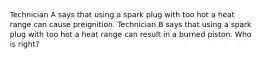 Technician A says that using a spark plug with too hot a heat range can cause preignition. Technician B says that using a spark plug with too hot a heat range can result in a burned piston. Who is right?