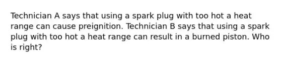 Technician A says that using a spark plug with too hot a heat range can cause preignition. Technician B says that using a spark plug with too hot a heat range can result in a burned piston. Who is right?