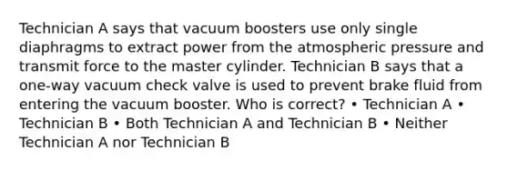 Technician A says that vacuum boosters use only single diaphragms to extract power from the atmospheric pressure and transmit force to the master cylinder. Technician B says that a one-way vacuum check valve is used to prevent brake fluid from entering the vacuum booster. Who is correct? • Technician A • Technician B • Both Technician A and Technician B • Neither Technician A nor Technician B