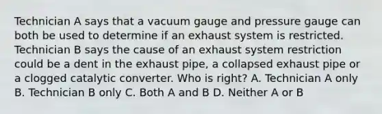 Technician A says that a vacuum gauge and pressure gauge can both be used to determine if an exhaust system is restricted. Technician B says the cause of an exhaust system restriction could be a dent in the exhaust pipe, a collapsed exhaust pipe or a clogged catalytic converter. Who is right? A. Technician A only B. Technician B only C. Both A and B D. Neither A or B