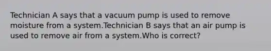 Technician A says that a vacuum pump is used to remove moisture from a system.Technician B says that an air pump is used to remove air from a system.Who is correct?