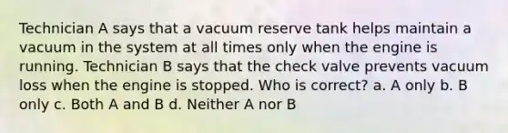 Technician A says that a vacuum reserve tank helps maintain a vacuum in the system at all times only when the engine is running. Technician B says that the check valve prevents vacuum loss when the engine is stopped. Who is correct? a. A only b. B only c. Both A and B d. Neither A nor B