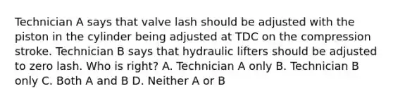 Technician A says that valve lash should be adjusted with the piston in the cylinder being adjusted at TDC on the compression stroke. Technician B says that hydraulic lifters should be adjusted to zero lash. Who is right? A. Technician A only B. Technician B only C. Both A and B D. Neither A or B