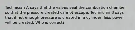 Technician A says that the valves seal the combustion chamber so that the pressure created cannot escape. Technician B says that if not enough pressure is created in a cylinder, less power will be created. Who is correct?