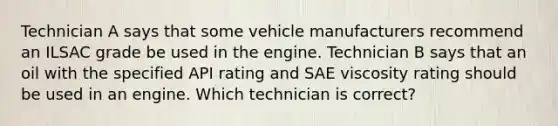 Technician A says that some vehicle manufacturers recommend an ILSAC grade be used in the engine. Technician B says that an oil with the specified API rating and SAE viscosity rating should be used in an engine. Which technician is correct?