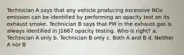 Technician A says that any vehicle producing excessive NOx emission can be identified by performing an opacity test on its exhaust smoke. Technician B says that PM in the exhaust gas is always identified in J1667 opacity testing. Who is right? a. Technician A only b. Technician B only c. Both A and B d. Neither A nor B