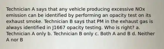 Technician A says that any vehicle producing excessive NOx emission can be identified by performing an opacity test on its exhaust smoke. Technician B says that PM in the exhaust gas is always identified in J1667 opacity testing. Who is right? a. Technician A only b. Technician B only c. Both A and B d. Neither A nor B