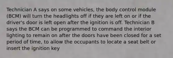 Technician A says on some vehicles, the body control module (BCM) will turn the headlights off if they are left on or if the driver's door is left open after the ignition is off. Technician B says the BCM can be programmed to command the interior lighting to remain on after the doors have been closed for a set period of time, to allow the occupants to locate a seat belt or insert the ignition key