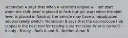 Technician A says that when a vehicle's engine will not start when the shift lever is placed in Park but will start when the shift lever is placed in Neutral, the vehicle may have a misadjusted neutral safety switch. Technician B says that the oscilloscope (lab scope) is the best tool for testing a starter relay. Who is correct? - A only - B only - Both A and B - Neither A nor B