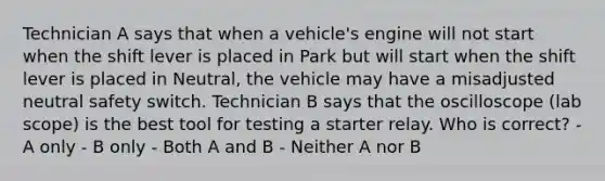 Technician A says that when a vehicle's engine will not start when the shift lever is placed in Park but will start when the shift lever is placed in Neutral, the vehicle may have a misadjusted neutral safety switch. Technician B says that the oscilloscope (lab scope) is the best tool for testing a starter relay. Who is correct? - A only - B only - Both A and B - Neither A nor B