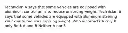 Technician A says that some vehicles are equipped with aluminum control arms to reduce unsprung weight. Technician B says that some vehicles are equipped with aluminum steering knuckles to reduce unsprung weight. Who is correct? A only B only Both A and B Neither A nor B