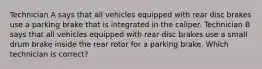 Technician A says that all vehicles equipped with rear disc brakes use a parking brake that is integrated in the caliper. Technician B says that all vehicles equipped with rear disc brakes use a small drum brake inside the rear rotor for a parking brake. Which technician is correct?