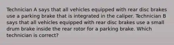 Technician A says that all vehicles equipped with rear disc brakes use a parking brake that is integrated in the caliper. Technician B says that all vehicles equipped with rear disc brakes use a small drum brake inside the rear rotor for a parking brake. Which technician is correct?