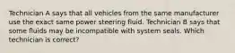 Technician A says that all vehicles from the same manufacturer use the exact same power steering fluid. Technician B says that some fluids may be incompatible with system seals. Which technician is correct?