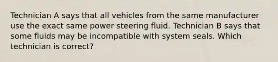 Technician A says that all vehicles from the same manufacturer use the exact same power steering fluid. Technician B says that some fluids may be incompatible with system seals. Which technician is correct?