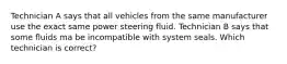 Technician A says that all vehicles from the same manufacturer use the exact same power steering fluid. Technician B says that some fluids ma be incompatible with system seals. Which technician is correct?