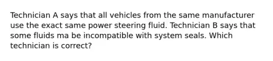 Technician A says that all vehicles from the same manufacturer use the exact same power steering fluid. Technician B says that some fluids ma be incompatible with system seals. Which technician is correct?