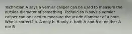 Technician A says a vernier caliper can be used to measure the outside diameter of something. Technician B says a vernier caliper can be used to measure the inside diameter of a bore. Who is correct? a. A only b. B only c. both A and B d. neither A nor B