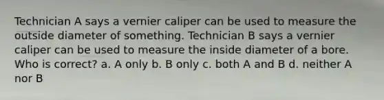 Technician A says a vernier caliper can be used to measure the outside diameter of something. Technician B says a vernier caliper can be used to measure the inside diameter of a bore. Who is correct? a. A only b. B only c. both A and B d. neither A nor B